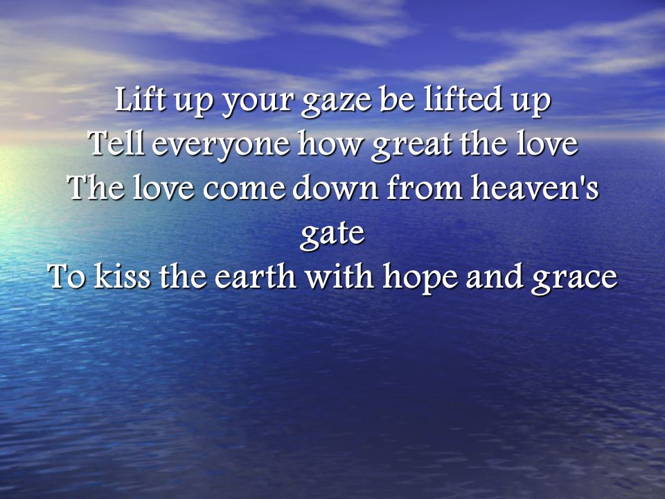 Lift up your gaze be lifted up Tell everyone how great the love The love come down from heaven s gate To kiss the earth with hope and grace