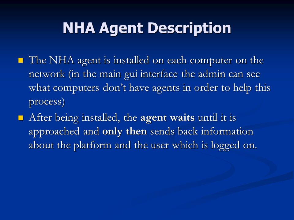 NHA Agent Description The NHA agent is installed on each computer on the network (in the main gui interface the admin can see what computers don’t have agents in order to help this process) The NHA agent is installed on each computer on the network (in the main gui interface the admin can see what computers don’t have agents in order to help this process) After being installed, the agent waits until it is approached and only then sends back information about the platform and the user which is logged on.