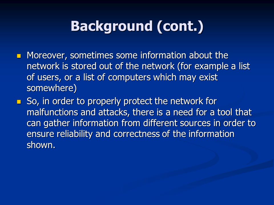 Background (cont.) Moreover, sometimes some information about the network is stored out of the network (for example a list of users, or a list of computers which may exist somewhere) Moreover, sometimes some information about the network is stored out of the network (for example a list of users, or a list of computers which may exist somewhere) So, in order to properly protect the network for malfunctions and attacks, there is a need for a tool that can gather information from different sources in order to ensure reliability and correctness of the information shown.