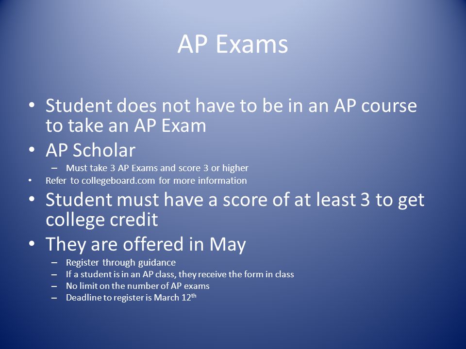 AP Exams Student does not have to be in an AP course to take an AP Exam AP Scholar – Must take 3 AP Exams and score 3 or higher Refer to collegeboard.com for more information Student must have a score of at least 3 to get college credit They are offered in May – Register through guidance – If a student is in an AP class, they receive the form in class – No limit on the number of AP exams – Deadline to register is March 12 th