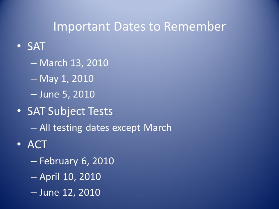 Important Dates to Remember SAT – March 13, 2010 – May 1, 2010 – June 5, 2010 SAT Subject Tests – All testing dates except March ACT – February 6, 2010 – April 10, 2010 – June 12, 2010