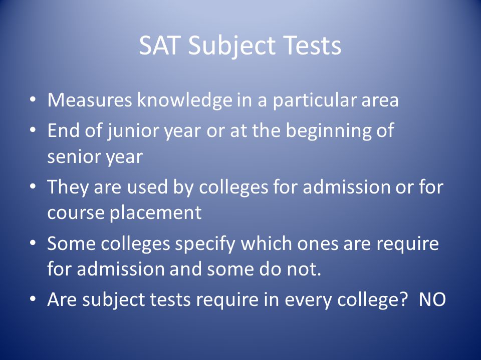 SAT Subject Tests Measures knowledge in a particular area End of junior year or at the beginning of senior year They are used by colleges for admission or for course placement Some colleges specify which ones are require for admission and some do not.