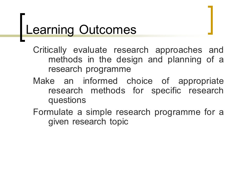 Learning Outcomes Critically evaluate research approaches and methods in the design and planning of a research programme Make an informed choice of appropriate research methods for specific research questions Formulate a simple research programme for a given research topic