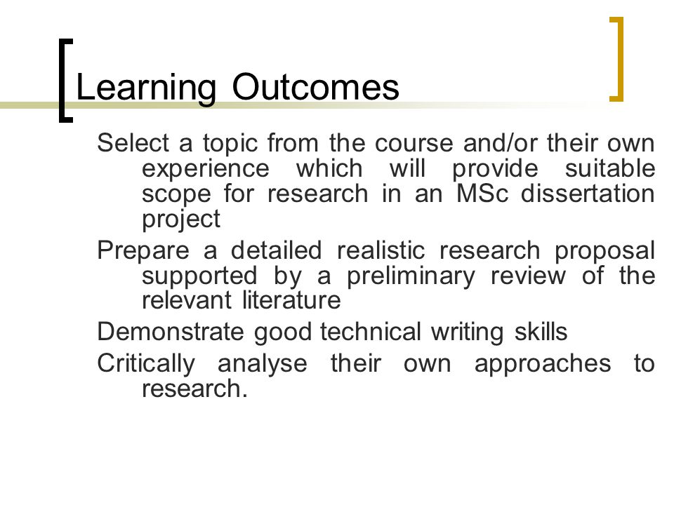 Learning Outcomes Select a topic from the course and/or their own experience which will provide suitable scope for research in an MSc dissertation project Prepare a detailed realistic research proposal supported by a preliminary review of the relevant literature Demonstrate good technical writing skills Critically analyse their own approaches to research.