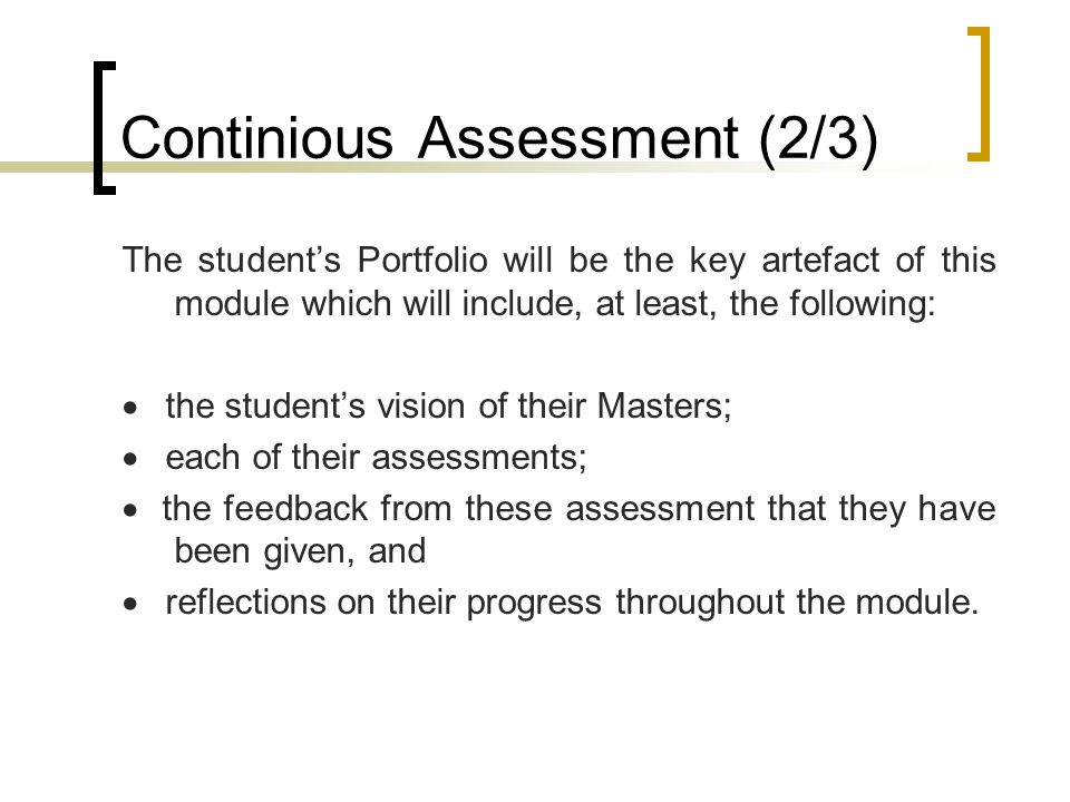 Continious Assessment (2/3) The student’s Portfolio will be the key artefact of this module which will include, at least, the following:  the student’s vision of their Masters;  each of their assessments;  the feedback from these assessment that they have been given, and  reflections on their progress throughout the module.