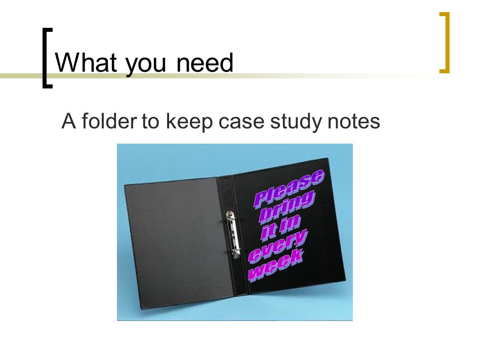 What you need A folder to keep case study notes