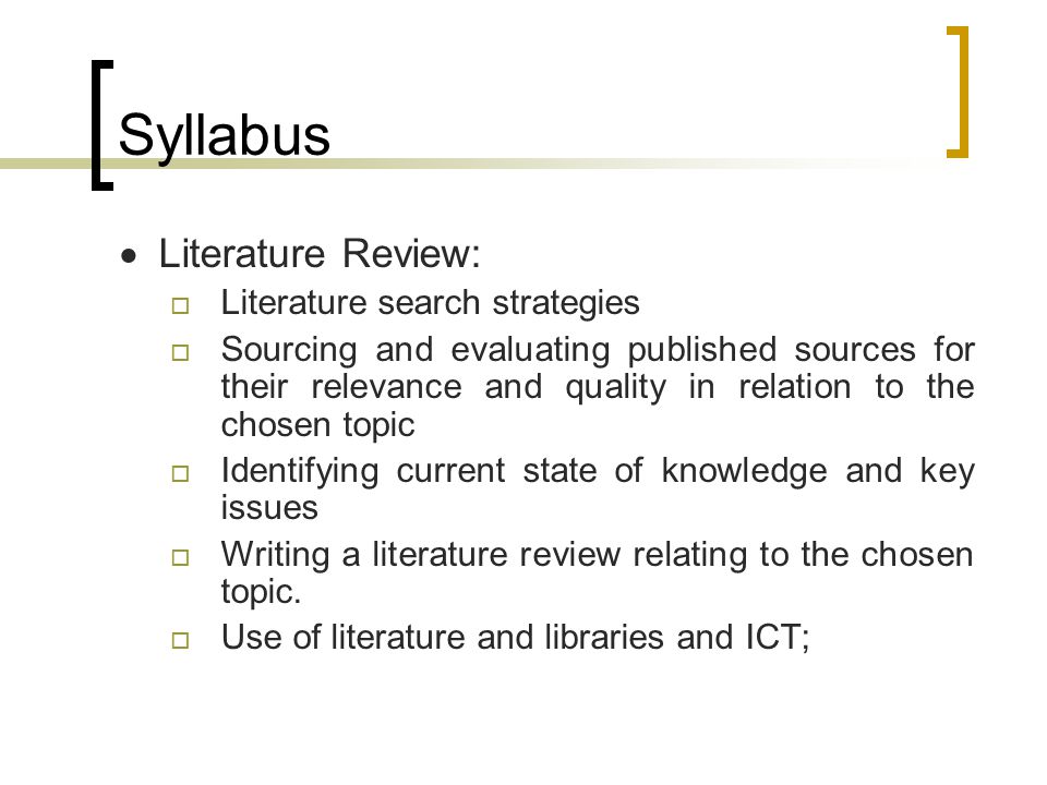 Syllabus  Literature Review:  Literature search strategies  Sourcing and evaluating published sources for their relevance and quality in relation to the chosen topic  Identifying current state of knowledge and key issues  Writing a literature review relating to the chosen topic.