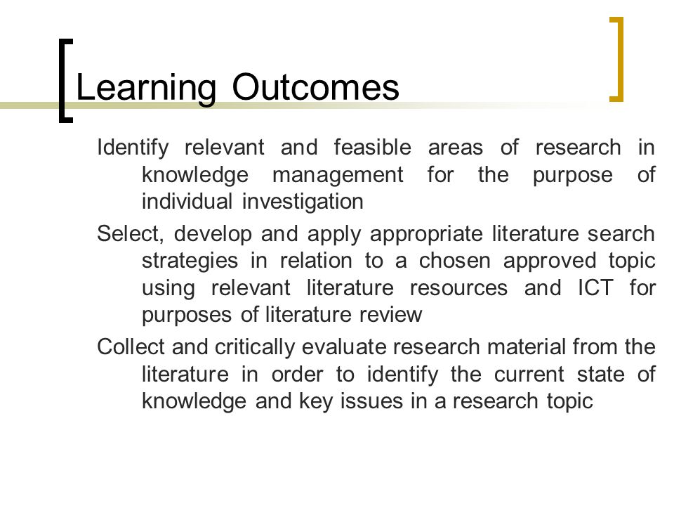 Learning Outcomes Identify relevant and feasible areas of research in knowledge management for the purpose of individual investigation Select, develop and apply appropriate literature search strategies in relation to a chosen approved topic using relevant literature resources and ICT for purposes of literature review Collect and critically evaluate research material from the literature in order to identify the current state of knowledge and key issues in a research topic