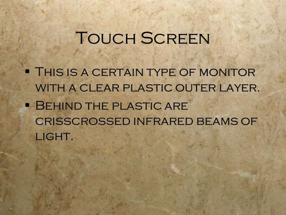 Touch Screen  This is a certain type of monitor with a clear plastic outer layer.