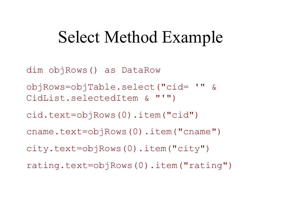 Select Method Example dim objRows() as DataRow objRows=objTable.select( cid= & CidList.selectedItem & ) cid.text=objRows(0).item( cid ) cname.text=objRows(0).item( cname ) city.text=objRows(0).item( city ) rating.text=objRows(0).item( rating )