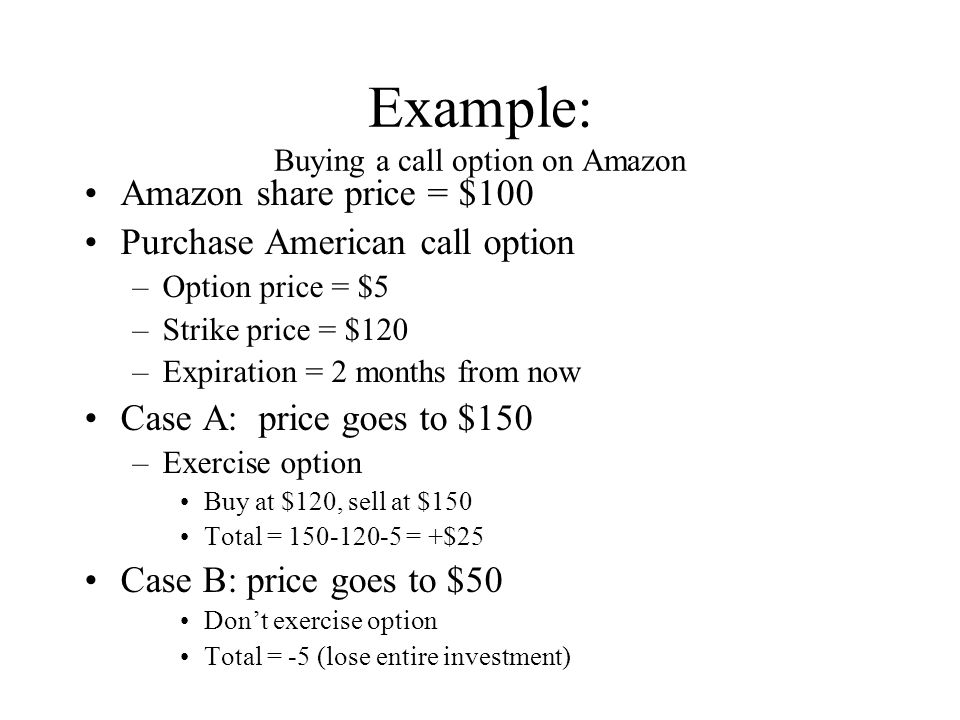 Example: Buying a call option on Amazon Amazon share price = $100 Purchase American call option –Option price = $5 –Strike price = $120 –Expiration = 2 months from now Case A: price goes to $150 –Exercise option Buy at $120, sell at $150 Total = = +$25 Case B: price goes to $50 Don’t exercise option Total = -5 (lose entire investment)