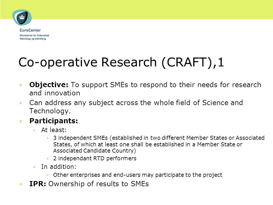 Co-operative Research (CRAFT),1 Objective: To support SMEs to respond to their needs for research and innovation Can address any subject across the whole field of Science and Technology.