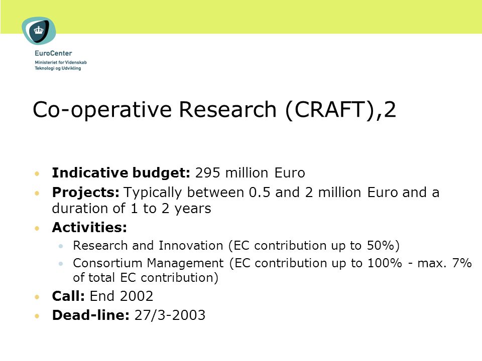 Co-operative Research (CRAFT),2 Indicative budget: 295 million Euro Projects: Typically between 0.5 and 2 million Euro and a duration of 1 to 2 years Activities: Research and Innovation (EC contribution up to 50%) Consortium Management (EC contribution up to 100% - max.