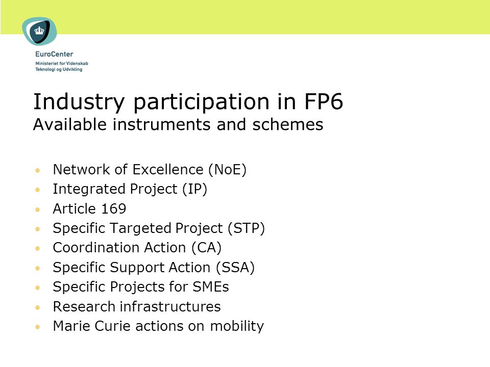 Industry participation in FP6 Available instruments and schemes Network of Excellence (NoE) Integrated Project (IP) Article 169 Specific Targeted Project (STP) Coordination Action (CA) Specific Support Action (SSA) Specific Projects for SMEs Research infrastructures Marie Curie actions on mobility
