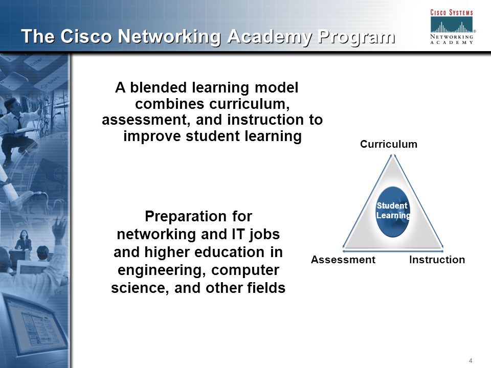 444 The Cisco Networking Academy Program A blended learning model combines curriculum, assessment, and instruction to improve student learning Preparation for networking and IT jobs and higher education in engineering, computer science, and other fields Student Learning Curriculum AssessmentInstruction