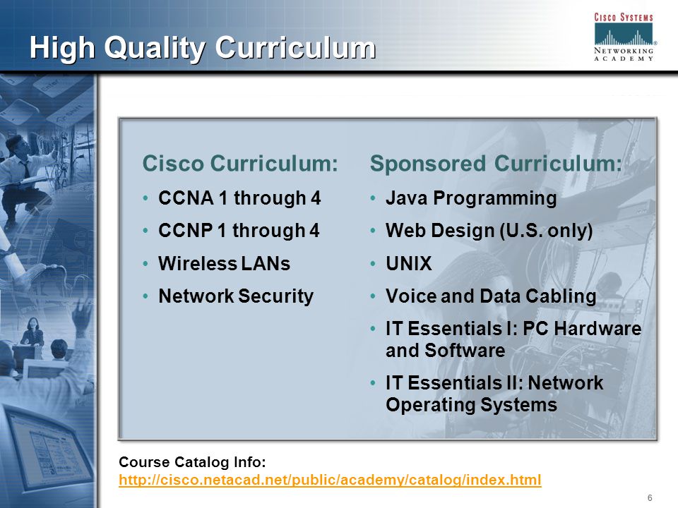 666 High Quality Curriculum Cisco Curriculum: CCNA 1 through 4 CCNP 1 through 4 Wireless LANs Network Security Sponsored Curriculum: Java Programming Web Design (U.S.