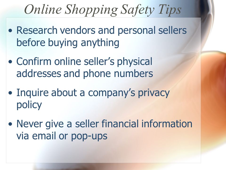 Online Shopping Safety Tips Research vendors and personal sellers before buying anything Confirm online seller’s physical addresses and phone numbers Inquire about a company’s privacy policy Never give a seller financial information via  or pop-ups