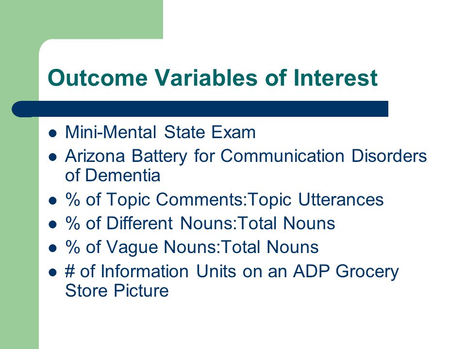 Outcome Variables of Interest Mini-Mental State Exam Arizona Battery for Communication Disorders of Dementia % of Topic Comments:Topic Utterances % of Different Nouns:Total Nouns % of Vague Nouns:Total Nouns # of Information Units on an ADP Grocery Store Picture