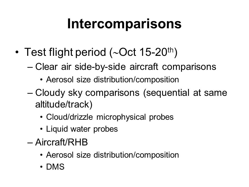 Intercomparisons Test flight period (  Oct th ) –Clear air side-by-side aircraft comparisons Aerosol size distribution/composition –Cloudy sky comparisons (sequential at same altitude/track) Cloud/drizzle microphysical probes Liquid water probes –Aircraft/RHB Aerosol size distribution/composition DMS