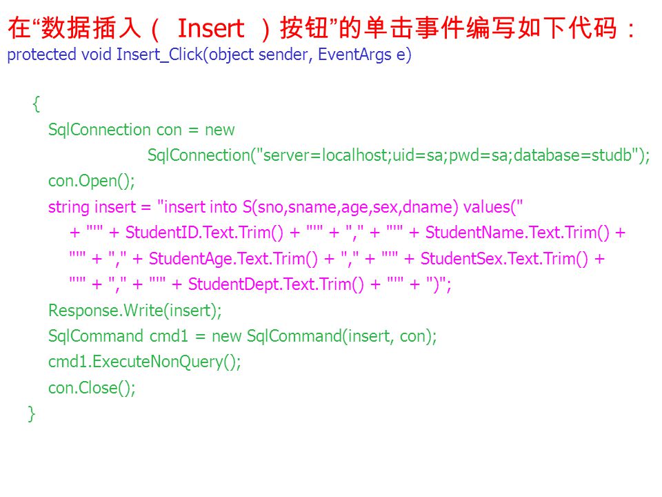 在 数据插入（ Insert ）按钮 的单击事件编写如下代码： protected void Insert_Click(object sender, EventArgs e) { SqlConnection con = new SqlConnection( server=localhost;uid=sa;pwd=sa;database=studb ); con.Open(); string insert = insert into S(sno,sname,age,sex,dname) values( + + StudentID.Text.Trim() + + , + + StudentName.Text.Trim() + + , + StudentAge.Text.Trim() + , + + StudentSex.Text.Trim() + + , + + StudentDept.Text.Trim() + + ) ; Response.Write(insert); SqlCommand cmd1 = new SqlCommand(insert, con); cmd1.ExecuteNonQuery(); con.Close(); }