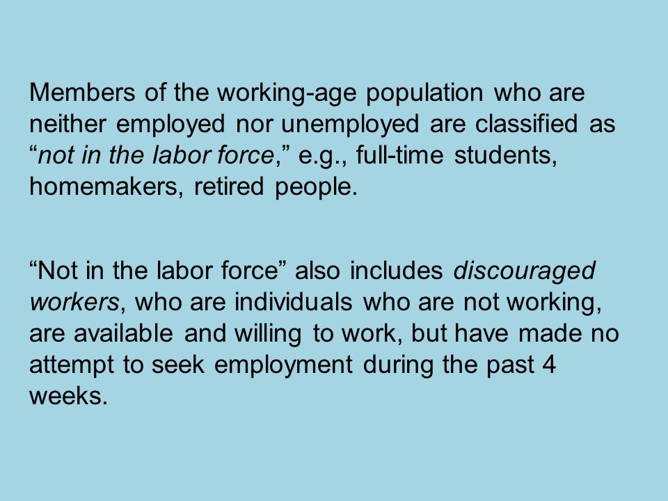 Members of the working-age population who are neither employed nor unemployed are classified as not in the labor force, e.g., full-time students, homemakers, retired people.