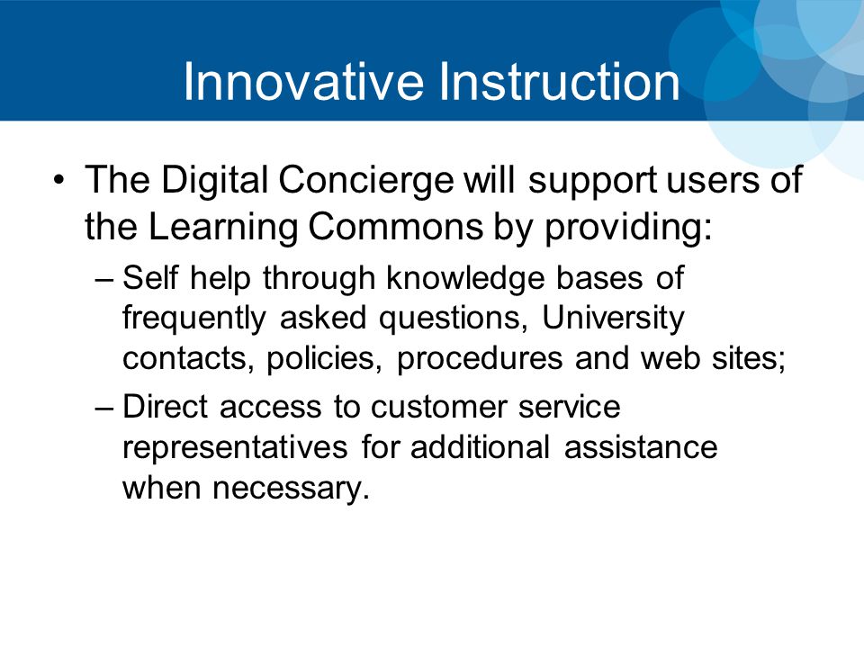 Innovative Instruction The Digital Concierge will support users of the Learning Commons by providing: –Self help through knowledge bases of frequently asked questions, University contacts, policies, procedures and web sites; –Direct access to customer service representatives for additional assistance when necessary.