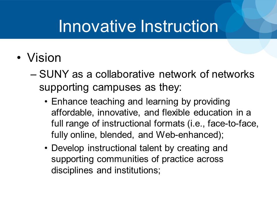 Innovative Instruction Vision –SUNY as a collaborative network of networks supporting campuses as they: Enhance teaching and learning by providing affordable, innovative, and flexible education in a full range of instructional formats (i.e., face-to-face, fully online, blended, and Web-enhanced); Develop instructional talent by creating and supporting communities of practice across disciplines and institutions;