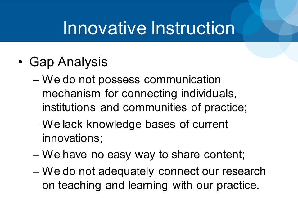 Innovative Instruction Gap Analysis –We do not possess communication mechanism for connecting individuals, institutions and communities of practice; –We lack knowledge bases of current innovations; –We have no easy way to share content; –We do not adequately connect our research on teaching and learning with our practice.