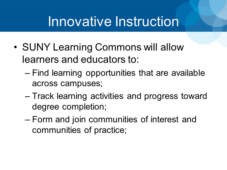 Innovative Instruction SUNY Learning Commons will allow learners and educators to: –Find learning opportunities that are available across campuses; –Track learning activities and progress toward degree completion; –Form and join communities of interest and communities of practice;