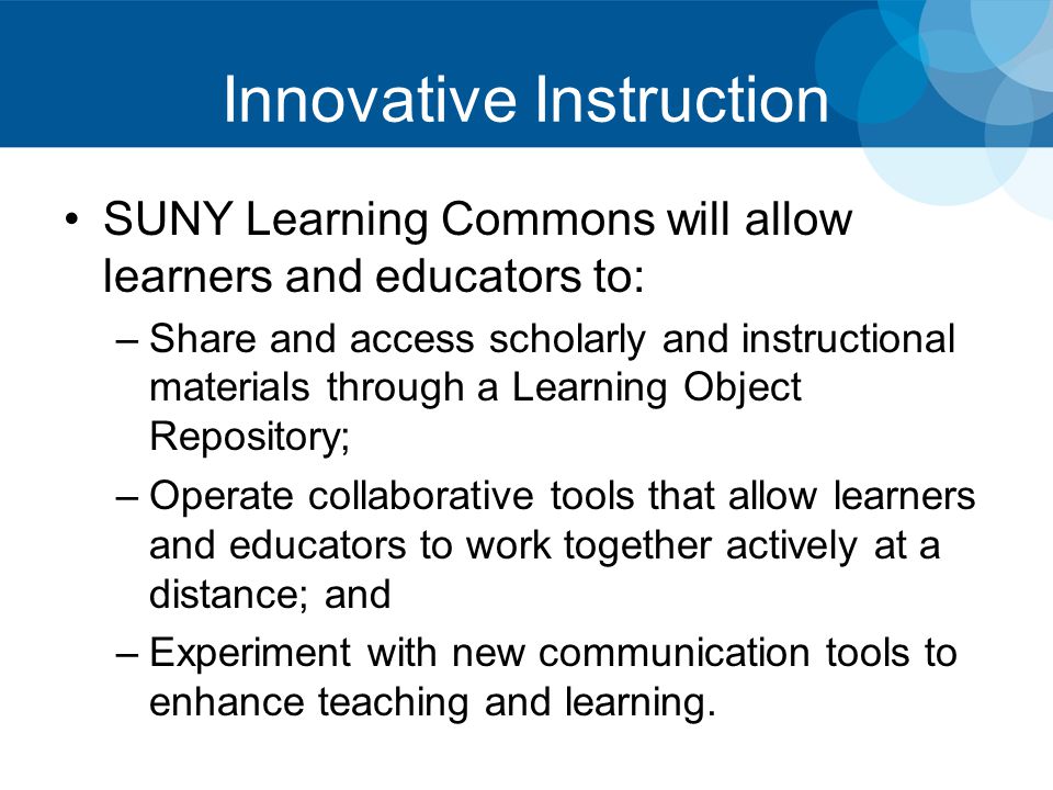 Innovative Instruction SUNY Learning Commons will allow learners and educators to: –Share and access scholarly and instructional materials through a Learning Object Repository; –Operate collaborative tools that allow learners and educators to work together actively at a distance; and –Experiment with new communication tools to enhance teaching and learning.