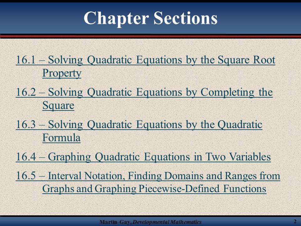 Martin-Gay, Developmental Mathematics – Solving Quadratic Equations by the Square Root Property 16.2 – Solving Quadratic Equations by Completing the Square 16.3 – Solving Quadratic Equations by the Quadratic Formula 16.4 – Graphing Quadratic Equations in Two Variables 16.5 – Interval Notation, Finding Domains and Ranges from Graphs and Graphing Piecewise-Defined Functions Chapter Sections