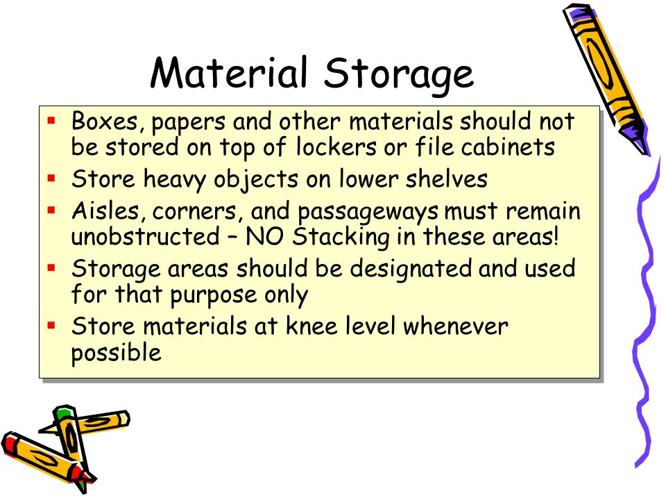 Material Storage  Boxes, papers and other materials should not be stored on top of lockers or file cabinets  Store heavy objects on lower shelves  Aisles, corners, and passageways must remain unobstructed – NO Stacking in these areas.