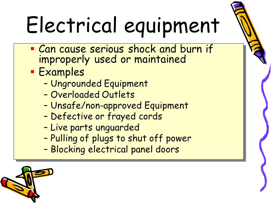 Electrical equipment  Can cause serious shock and burn if improperly used or maintained  Examples –Ungrounded Equipment –Overloaded Outlets –Unsafe/non-approved Equipment –Defective or frayed cords –Live parts unguarded –Pulling of plugs to shut off power –Blocking electrical panel doors  Can cause serious shock and burn if improperly used or maintained  Examples –Ungrounded Equipment –Overloaded Outlets –Unsafe/non-approved Equipment –Defective or frayed cords –Live parts unguarded –Pulling of plugs to shut off power –Blocking electrical panel doors