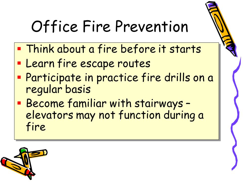 Office Fire Prevention  Think about a fire before it starts  Learn fire escape routes  Participate in practice fire drills on a regular basis  Become familiar with stairways – elevators may not function during a fire  Think about a fire before it starts  Learn fire escape routes  Participate in practice fire drills on a regular basis  Become familiar with stairways – elevators may not function during a fire