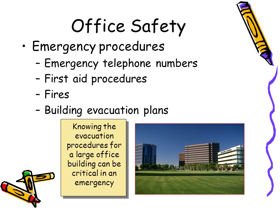 Office Safety Emergency procedures –Emergency telephone numbers –First aid procedures –Fires –Building evacuation plans Knowing the evacuation procedures for a large office building can be critical in an emergency