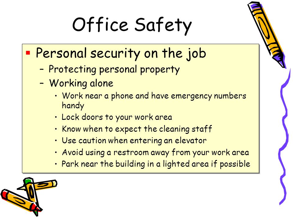 Office Safety  Personal security on the job –Protecting personal property –Working alone Work near a phone and have emergency numbers handy Lock doors to your work area Know when to expect the cleaning staff Use caution when entering an elevator Avoid using a restroom away from your work area Park near the building in a lighted area if possible  Personal security on the job –Protecting personal property –Working alone Work near a phone and have emergency numbers handy Lock doors to your work area Know when to expect the cleaning staff Use caution when entering an elevator Avoid using a restroom away from your work area Park near the building in a lighted area if possible