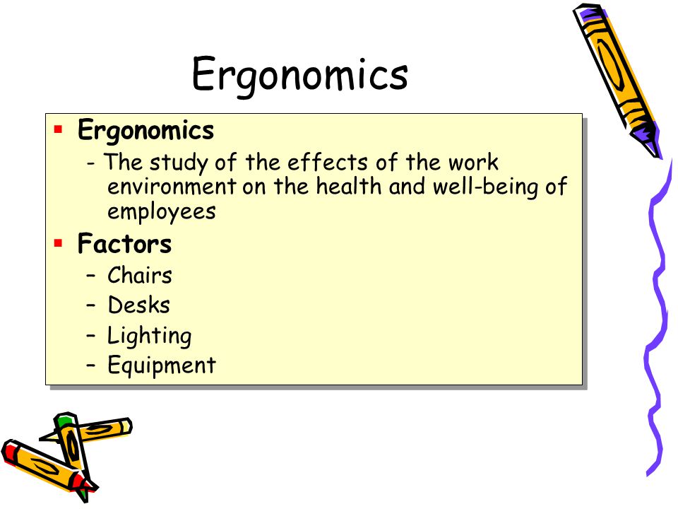 Ergonomics  Ergonomics - The study of the effects of the work environment on the health and well-being of employees  Factors –Chairs –Desks –Lighting –Equipment  Ergonomics - The study of the effects of the work environment on the health and well-being of employees  Factors –Chairs –Desks –Lighting –Equipment