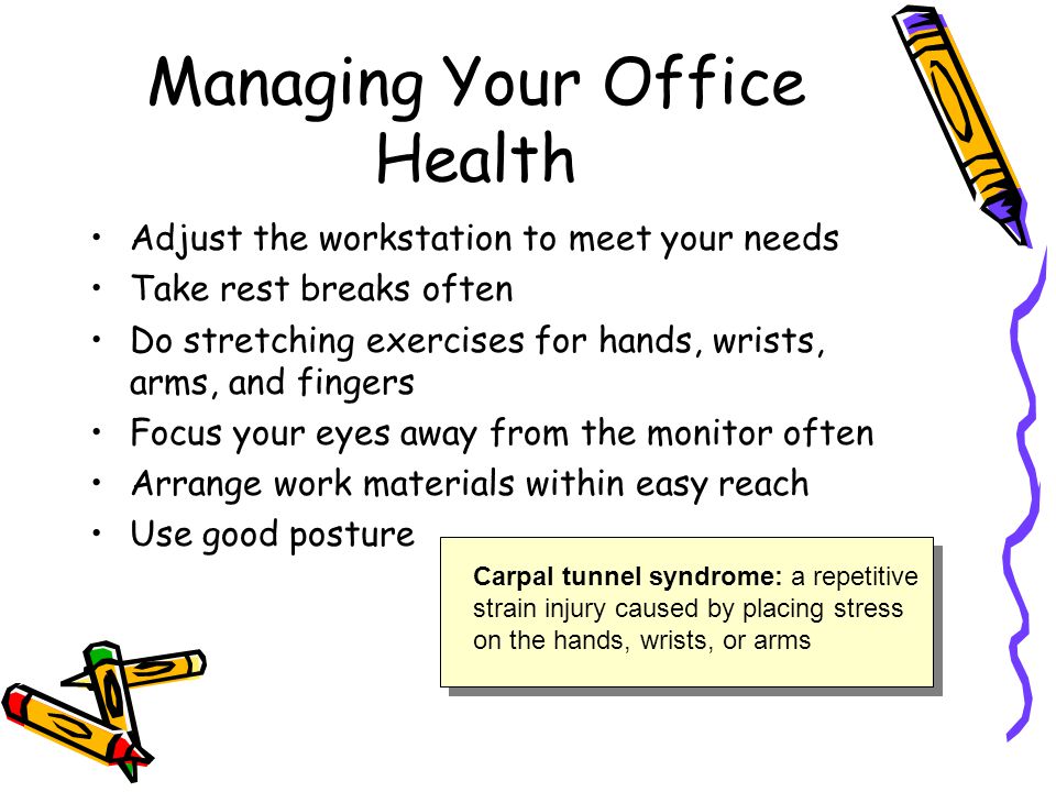 Managing Your Office Health Adjust the workstation to meet your needs Take rest breaks often Do stretching exercises for hands, wrists, arms, and fingers Focus your eyes away from the monitor often Arrange work materials within easy reach Use good posture Carpal tunnel syndrome: a repetitive strain injury caused by placing stress on the hands, wrists, or arms