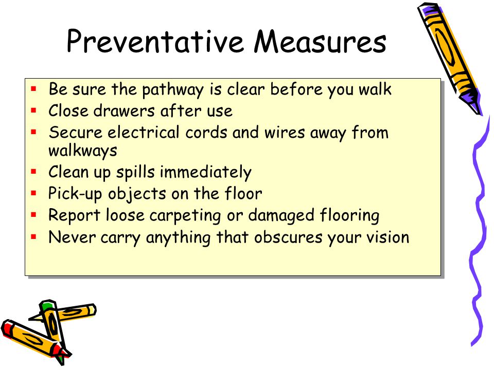 Preventative Measures  Be sure the pathway is clear before you walk  Close drawers after use  Secure electrical cords and wires away from walkways  Clean up spills immediately  Pick-up objects on the floor  Report loose carpeting or damaged flooring  Never carry anything that obscures your vision  Be sure the pathway is clear before you walk  Close drawers after use  Secure electrical cords and wires away from walkways  Clean up spills immediately  Pick-up objects on the floor  Report loose carpeting or damaged flooring  Never carry anything that obscures your vision