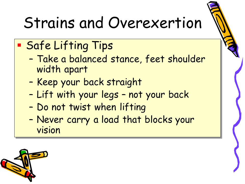 Strains and Overexertion  Safe Lifting Tips –Take a balanced stance, feet shoulder width apart –Keep your back straight –Lift with your legs – not your back –Do not twist when lifting –Never carry a load that blocks your vision  Safe Lifting Tips –Take a balanced stance, feet shoulder width apart –Keep your back straight –Lift with your legs – not your back –Do not twist when lifting –Never carry a load that blocks your vision