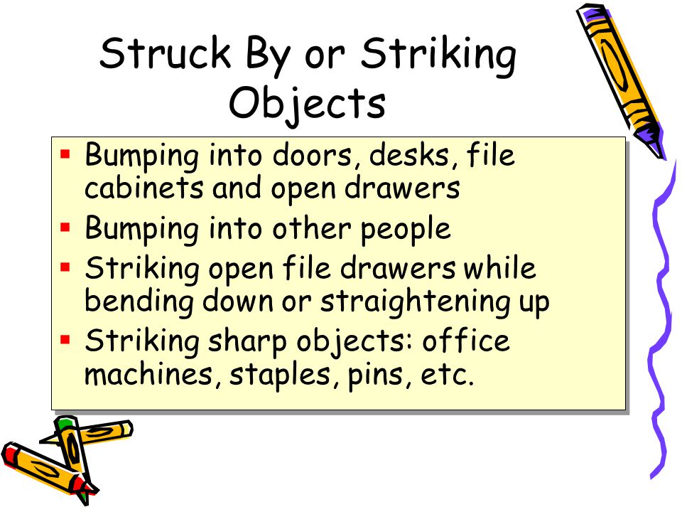 Struck By or Striking Objects  Bumping into doors, desks, file cabinets and open drawers  Bumping into other people  Striking open file drawers while bending down or straightening up  Striking sharp objects: office machines, staples, pins, etc.