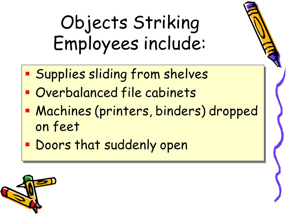 Objects Striking Employees include:  Supplies sliding from shelves  Overbalanced file cabinets  Machines (printers, binders) dropped on feet  Doors that suddenly open  Supplies sliding from shelves  Overbalanced file cabinets  Machines (printers, binders) dropped on feet  Doors that suddenly open