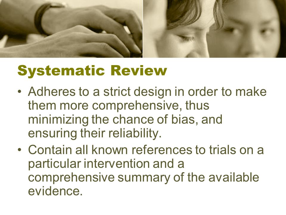 Systematic Review Adheres to a strict design in order to make them more comprehensive, thus minimizing the chance of bias, and ensuring their reliability.