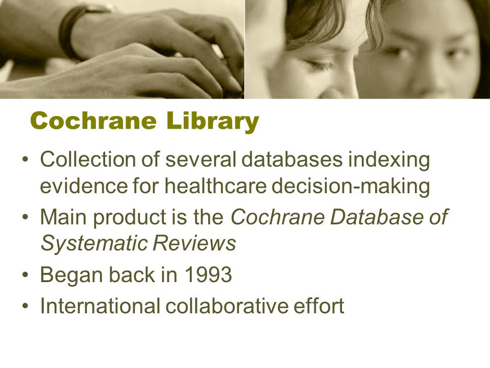 Collection of several databases indexing evidence for healthcare decision-making Main product is the Cochrane Database of Systematic Reviews Began back in 1993 International collaborative effort