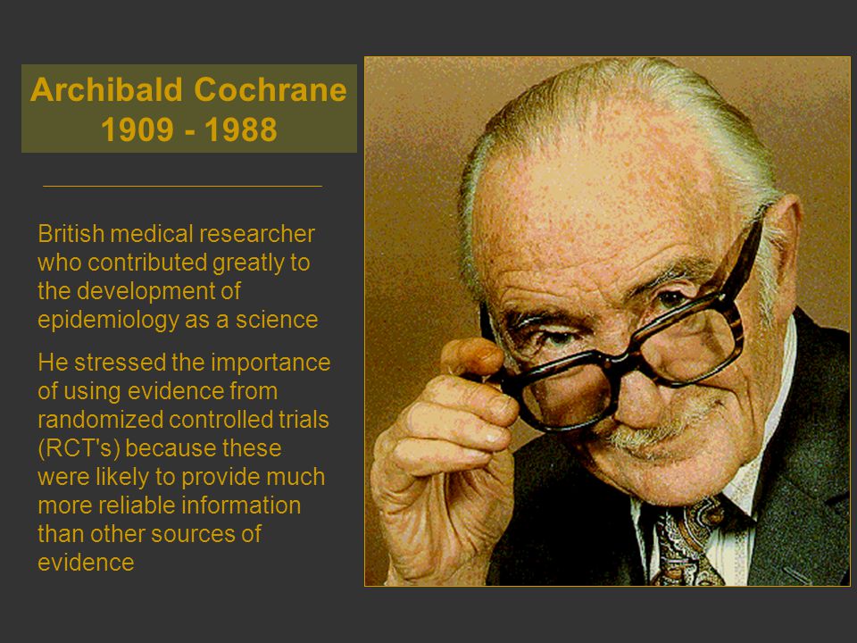 British medical researcher who contributed greatly to the development of epidemiology as a science He stressed the importance of using evidence from randomized controlled trials (RCT s) because these were likely to provide much more reliable information than other sources of evidence Archibald Cochrane