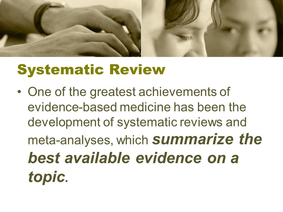 Systematic Review One of the greatest achievements of evidence-based medicine has been the development of systematic reviews and meta-analyses, which summarize the best available evidence on a topic.