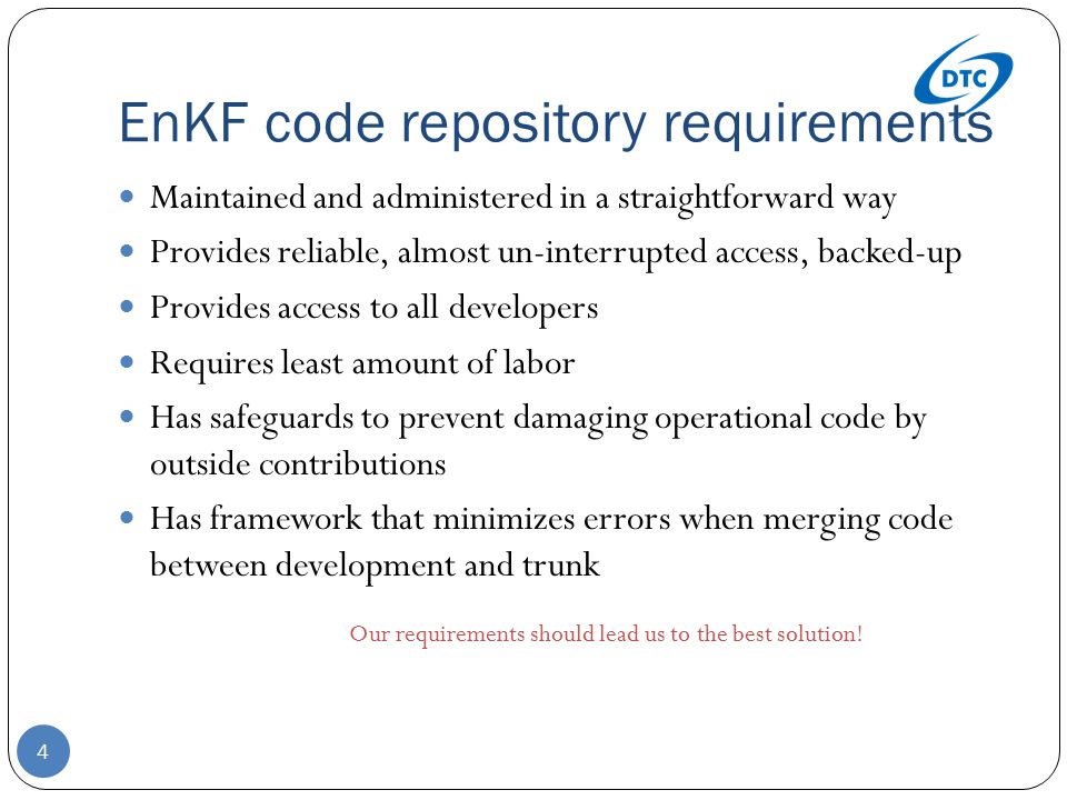 EnKF code repository requirements 4 Maintained and administered in a straightforward way Provides reliable, almost un-interrupted access, backed-up Provides access to all developers Requires least amount of labor Has safeguards to prevent damaging operational code by outside contributions Has framework that minimizes errors when merging code between development and trunk Our requirements should lead us to the best solution!