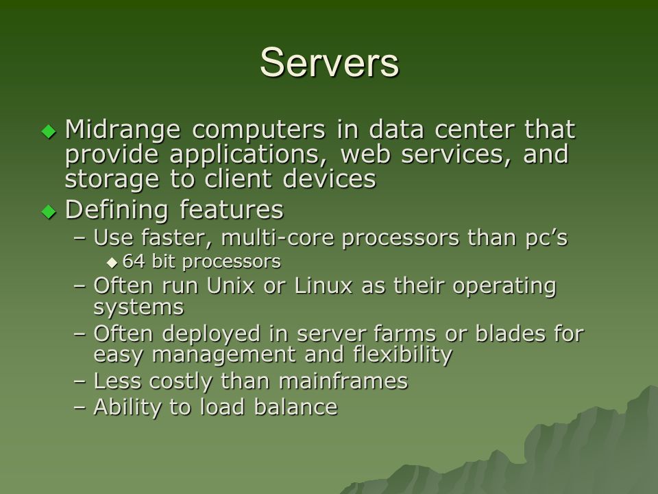 Servers  Midrange computers in data center that provide applications, web services, and storage to client devices  Defining features –Use faster, multi-core processors than pc’s  64 bit processors –Often run Unix or Linux as their operating systems –Often deployed in server farms or blades for easy management and flexibility –Less costly than mainframes –Ability to load balance