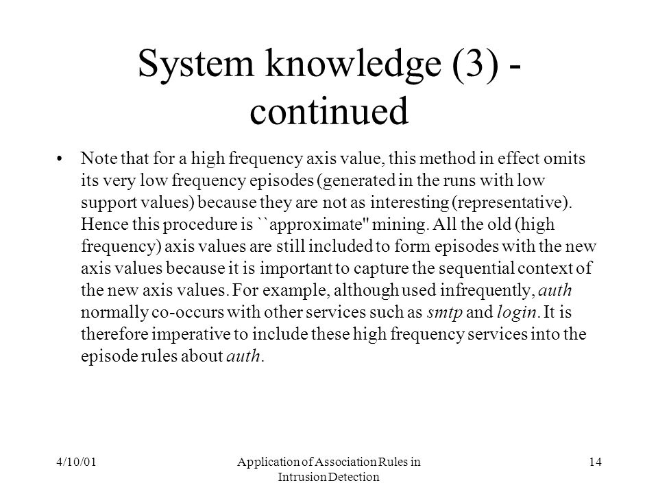 4/10/01Application of Association Rules in Intrusion Detection 14 System knowledge (3) - continued Note that for a high frequency axis value, this method in effect omits its very low frequency episodes (generated in the runs with low support values) because they are not as interesting (representative).