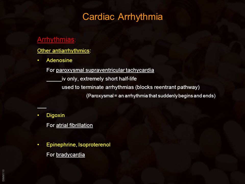 BIMM118 Cardiac Arrhythmia Arrhythmias : Other antiarrhythmics: Adenosine For paroxysmal supraventricular tachycardia iv only, extremely short half-life used to terminate arrhythmias (blocks reentrant pathway) ( Paroxysmal = an arrhythmia that suddenly begins and ends) Digoxin For atrial fibrillation Epinephrine, Isoproterenol For bradycardia